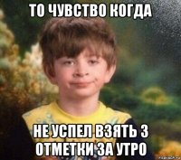 то чувство когда не успел взять 3 отметки за утро