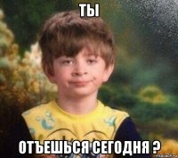 ты отъешься сегодня ?