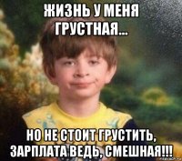 жизнь у меня грустная... но не стоит грустить, зарплата ведь, смешная!!!