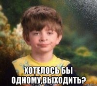  хотелось бы одному,выходить?