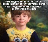 рину не удалили с вк потому что она жива,я намекаю на то что мёртвых людей спустя неделю со смерти удаляют с вк.итог:эта шлюха жива 