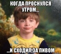 когда проснулся утром... ...и сходил за пивом