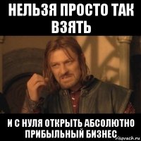 нельзя просто так взять и с нуля открыть абсолютно прибыльный бизнес