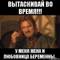 вытаскивай во время!!! у меня жена и любовница беременны..