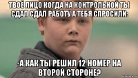 твоё лицо когда на контрольной ты сдал сдал работу а тебя спросили: -а как ты решил 12 номер на второй стороне?