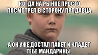 когда на рынке просто посмотрел в сторону продавца а он уже достал пакет и кладет тебе мандарины.