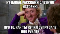 ну давай, расскажи слёзную историю про то, как ты купил супру за 12 000 рублей