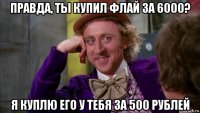 правда, ты купил флай за 6000? я куплю его у тебя за 500 рублей