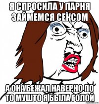 я спросила у парня займемся сексом а он убежал наверно по то мушто я была голой