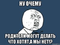 ну очему родители могут делать что хотят,а мы нет!?