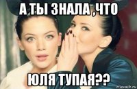 а ты знала ,что юля тупая??