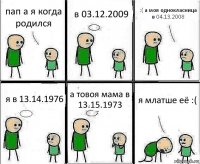 пап а я когда родился в 03.12.2009 :( а моя однокласница в 04.13.2008 я в 13.14.1976 а товоя мама в 13.15.1973 я млатше её :(