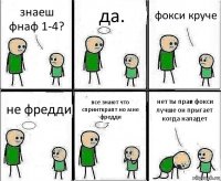 знаеш фнаф 1-4? да. фокси круче не фредди все знают что спринткрапт но мне фредди нет ты прав фокси лучше он прыгает когда нападет