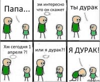 Папа... эм интересно что он скажет ты дурак Хм сегодня 1 апреля ?! или я дурак?! Я ДУРАК!