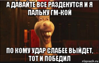 а давайте все разденутся и я пальну гм-кой по кому удар слабее выйдет, тот и победил