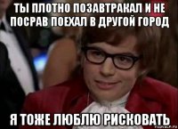 ты плотно позавтракал и не посрав поехал в другой город я тоже люблю рисковать