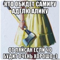 кто обидет самиру аделю алину от ляйсан если чо будит очень хорошо=)