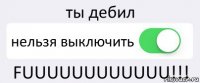 ты дебил нельзя выключить FUUUUUUUUUUUU!!!