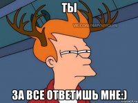 ты за все ответишь мне:)