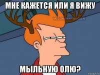 мне кажется или я вижу мыльную олю?