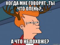 когда мне говорят ,,ты что олень?,, а что не похоже?