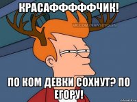 красафффффчик! по ком девки сохнут? по егору!