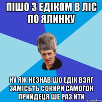 пішо з едіком в ліс по ялинку ну яж незнав шо едік взяг замісьть сокири самогон прийдеця ше раз йти