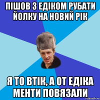 пішов з едіком рубати йолку на новий рік я то втік, а от едіка менти повязали