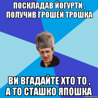 поскладав йогурти , получив грошей трошка ви вгадайте хто то , а то сташко япошка