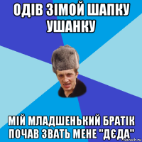 одів зімой шапку ушанку мій младшенький братік почав звать мене "дєда"