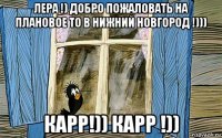 лера !) добро пожаловать на плановое то в нижний новгород !))) карр!)) карр !))