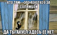 кто там -- это reket420 за солямбой да ты ахуел здесь её нет