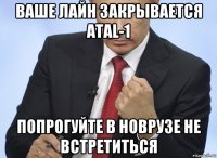 ваше лайн закрывается atal-1 попрогуйте в новрузе не встретиться