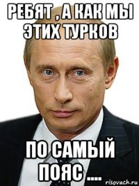 ребят , а как мы этих турков по самый пояс ....