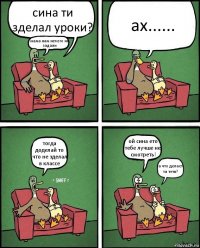 сина ти зделал уроки? мама нам нечего не задали ах...... тогда доделай то что не зделал в классе ой сина ето тебе лучше не смотреть! а что делает та тетя?