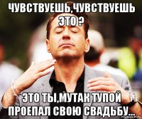 чувствуешь,чувствуешь это ? это ты,мутак тупой проепал свою свадьбу...