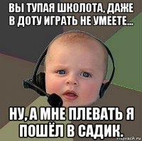 вы тупая школота, даже в доту играть не умеете... ну, а мне плевать я пошёл в садик.