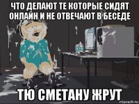 что делают те которые сидят онлайн и не отвечают в беседе тю сметану жрут