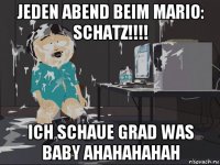 jeden abend beim mario: schatz!!!! ich schaue grad was baby ahahahahah