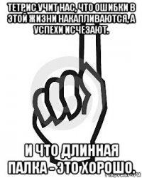 тетрис учит нас, что ошибки в этой жизни накапливаются, а успехи исчезают. и что длинная палка - это хорошо.