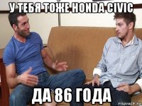 у тебя тоже honda civic да 86 года