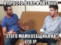 я просто взял и натянул этого мамкоебщика на его ip