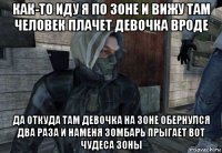 как-то иду я по зоне и вижу там человек плачет девочка вроде да откуда там девочка на зоне обернулся два раза и наменя зомбарь прыгает вот чудеса зоны