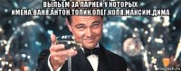 выпьем за парней у которых имена:ваня,антон,толик,олег,коля,максим,дима 