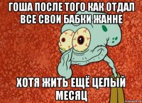 гоша после того как отдал все свои бабки жанне хотя жить ещё целый месяц