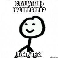 слушатешь каспийский? лублу тебя