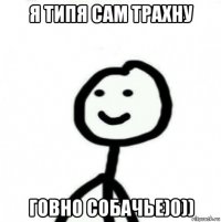 я типя сам трахну говно собачье)0))