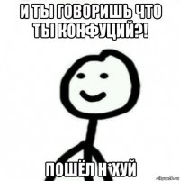 и ты говоришь что ты конфуций?! пошёл н*хуй