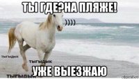 ты где?на пляже! уже выезжаю