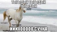 тыгыдык тыгыдык тыгыдык ииихооооо сучка